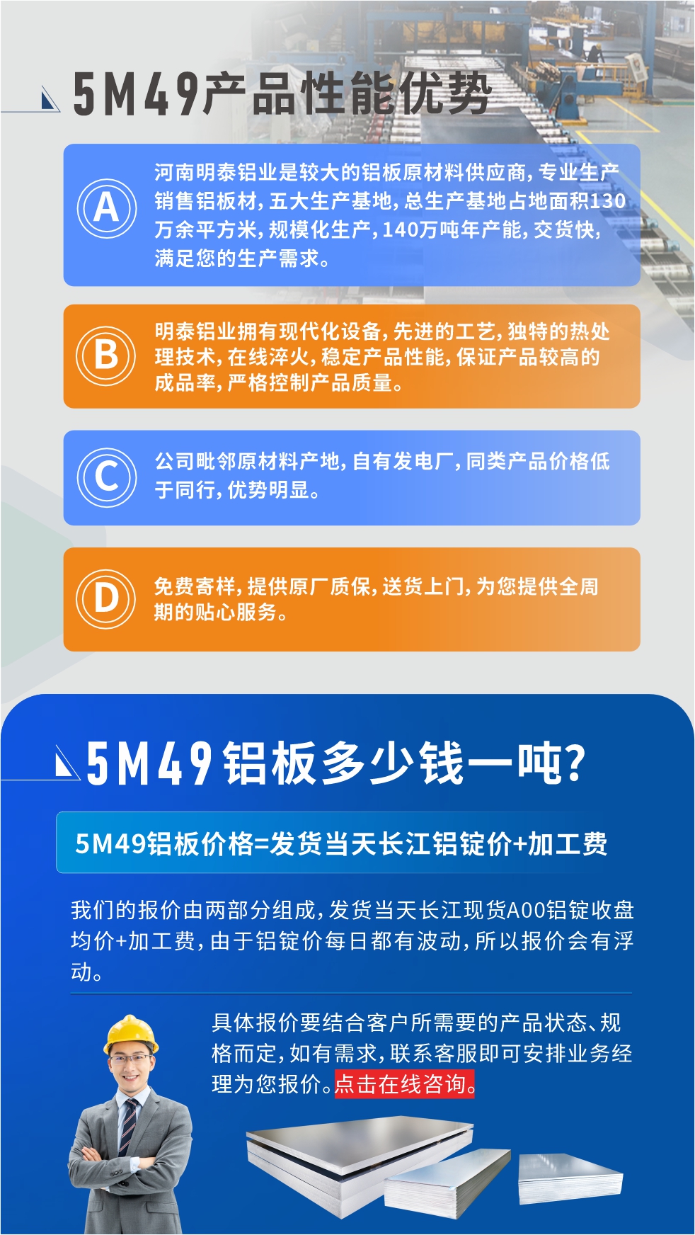 優(yōu)勢(shì)1：河南明泰鋁業(yè)是較大的鋁板原材料供應(yīng)商，專業(yè)生產(chǎn)銷售鋁板材，五大生產(chǎn)基地，總生產(chǎn)基地占地面積130萬余平方米，規(guī)?；a(chǎn)，140萬噸年產(chǎn)能，交貨快，滿足您的生產(chǎn)需求。

　　優(yōu)勢(shì)2：明泰鋁業(yè)擁有現(xiàn)代化設(shè)備，先進(jìn)的工藝，獨(dú)特的熱處理技術(shù)，在線淬火，穩(wěn)定產(chǎn)品性能，保證產(chǎn)品較高的成品率，嚴(yán)格控制產(chǎn)品質(zhì)量。

　　優(yōu)勢(shì)3：公司毗鄰原材料產(chǎn)地，自有發(fā)電廠，同類產(chǎn)品價(jià)格低于同行，優(yōu)勢(shì)明顯。

　　優(yōu)勢(shì)4：免費(fèi)寄樣，提供原廠質(zhì)保，送貨上門，為您提供全周期的貼心服務(wù)。

