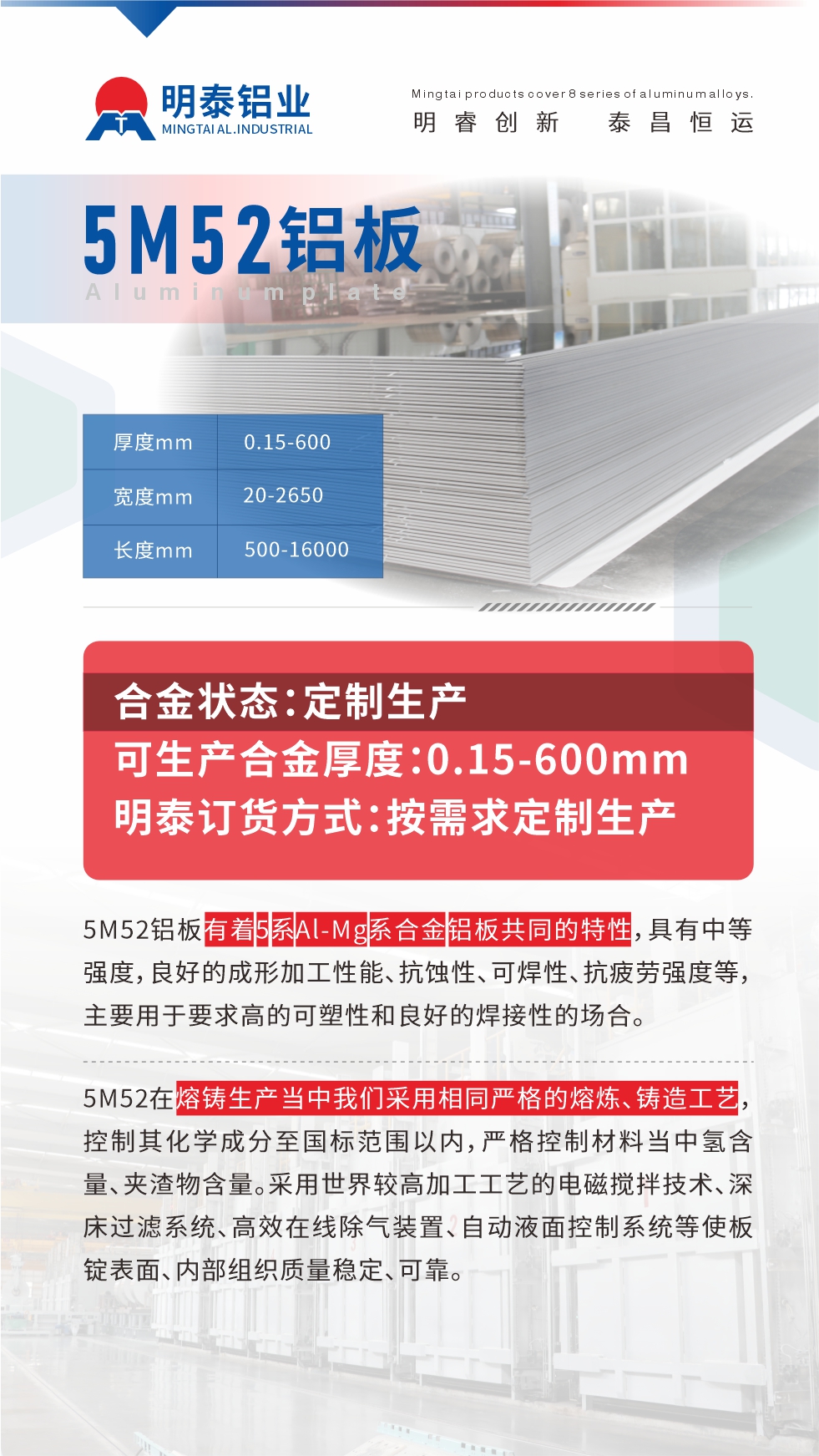 5M52鋁板有著5系A(chǔ)l-Mg系合金鋁板共同的特性，具有中等強度，良好的成形加工性能、抗蝕性、可焊性、抗疲勞強度等，主要用于要求高的可塑性和良好的焊接性的場合，如大巴車、蒙皮、發(fā)動機、行李箱外板、易拉罐、門板料、屋面板、雕刻鋁板、燈具料等。
5M52在熔鑄生產(chǎn)當(dāng)中我們采用相同嚴(yán)格的熔煉、鑄造工藝，控制其化學(xué)成分至國標(biāo)范圍以內(nèi)，嚴(yán)格控制材料當(dāng)中氫含量、夾渣物含量。采用世界較高加工工藝的電磁攪拌技術(shù)、深床過濾系統(tǒng)、高效在線除氣裝置、自動液面控制系統(tǒng)等使板錠表面、內(nèi)部組織質(zhì)量穩(wěn)定、可靠。