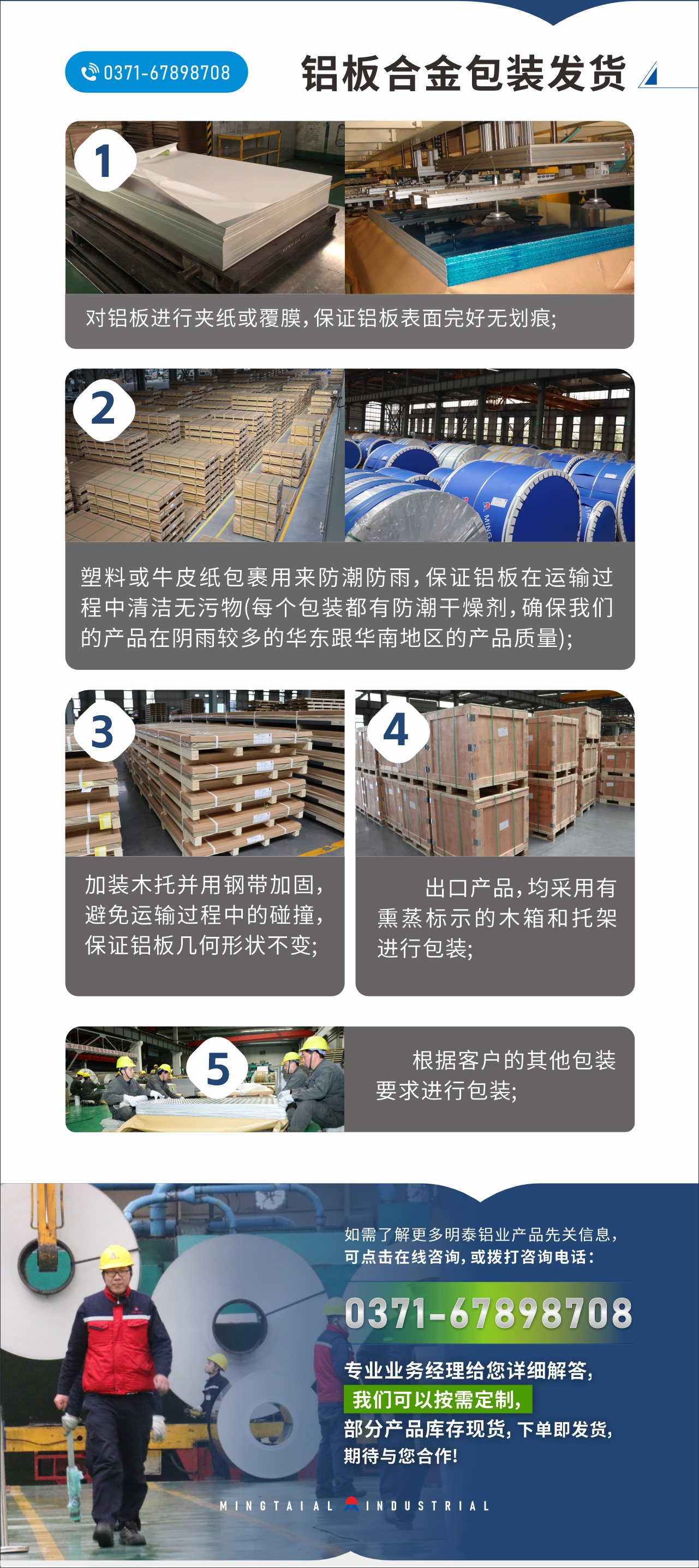 　　鋁板合金包裝發(fā)貨
　　1、對(duì)鋁板進(jìn)行夾紙或覆膜，保證鋁板表面完好無劃痕;

　　2、塑料或牛皮紙包裹用來防潮防雨，保證鋁板在運(yùn)輸過程中清潔無污物(每個(gè)包裝都有防潮干燥劑，確保我們的產(chǎn)品在陰雨較多的華東跟華南地區(qū)的產(chǎn)品質(zhì)量);

　　3、加裝木托并用鋼帶加固，避免運(yùn)輸過程中的碰撞，保證鋁板幾何形狀不變;

　　4、出口產(chǎn)品，均采用有熏蒸標(biāo)示的木箱和托架進(jìn)行包裝;

　　5、根據(jù)客戶的其他包裝要求進(jìn)行包裝;

　　如需了解更多明泰鋁業(yè)產(chǎn)品先關(guān)信息，可點(diǎn)擊在線咨詢，或撥打咨詢電話：0371-67898708，專業(yè)業(yè)務(wù)經(jīng)理給您詳細(xì)解答，我們可以按需定制，部分產(chǎn)品庫存現(xiàn)貨，下單即發(fā)貨，期待與您合作!