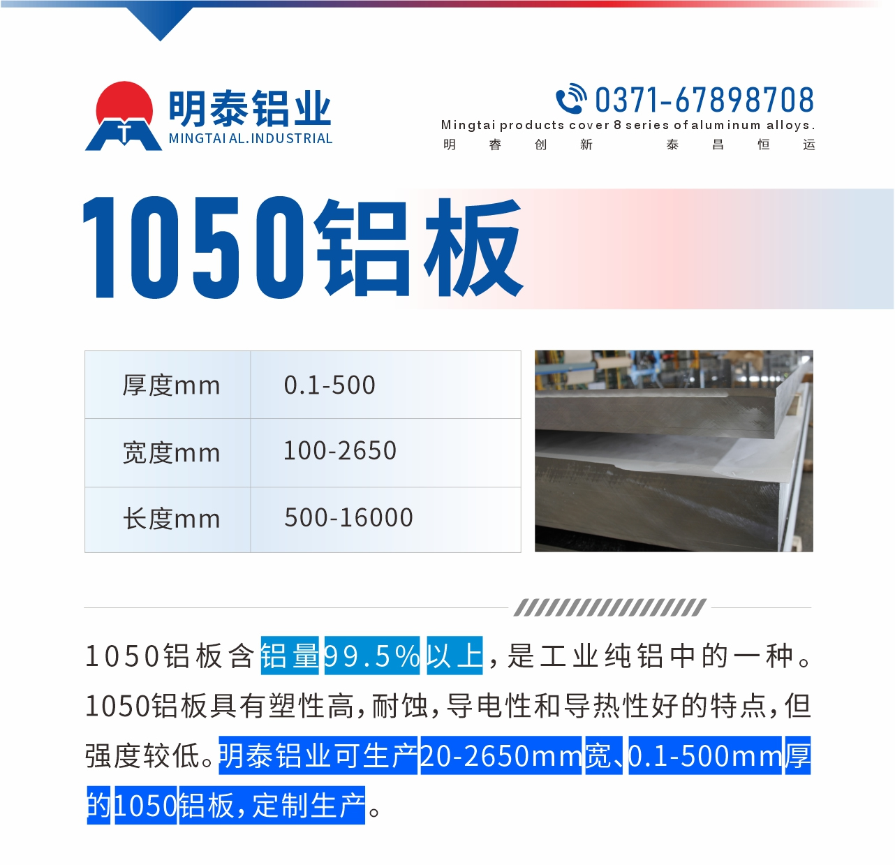 “1050鋁板含鋁量99.5%以上，是工業(yè)純鋁中的一種。1050鋁板具有塑性高，耐蝕，導(dǎo)電性和導(dǎo)熱性好的特點(diǎn)，但強(qiáng)度較低。明泰鋁業(yè)可生產(chǎn)20-2650mm寬、0.1-500mm厚的1050鋁板，定制生產(chǎn)。”
