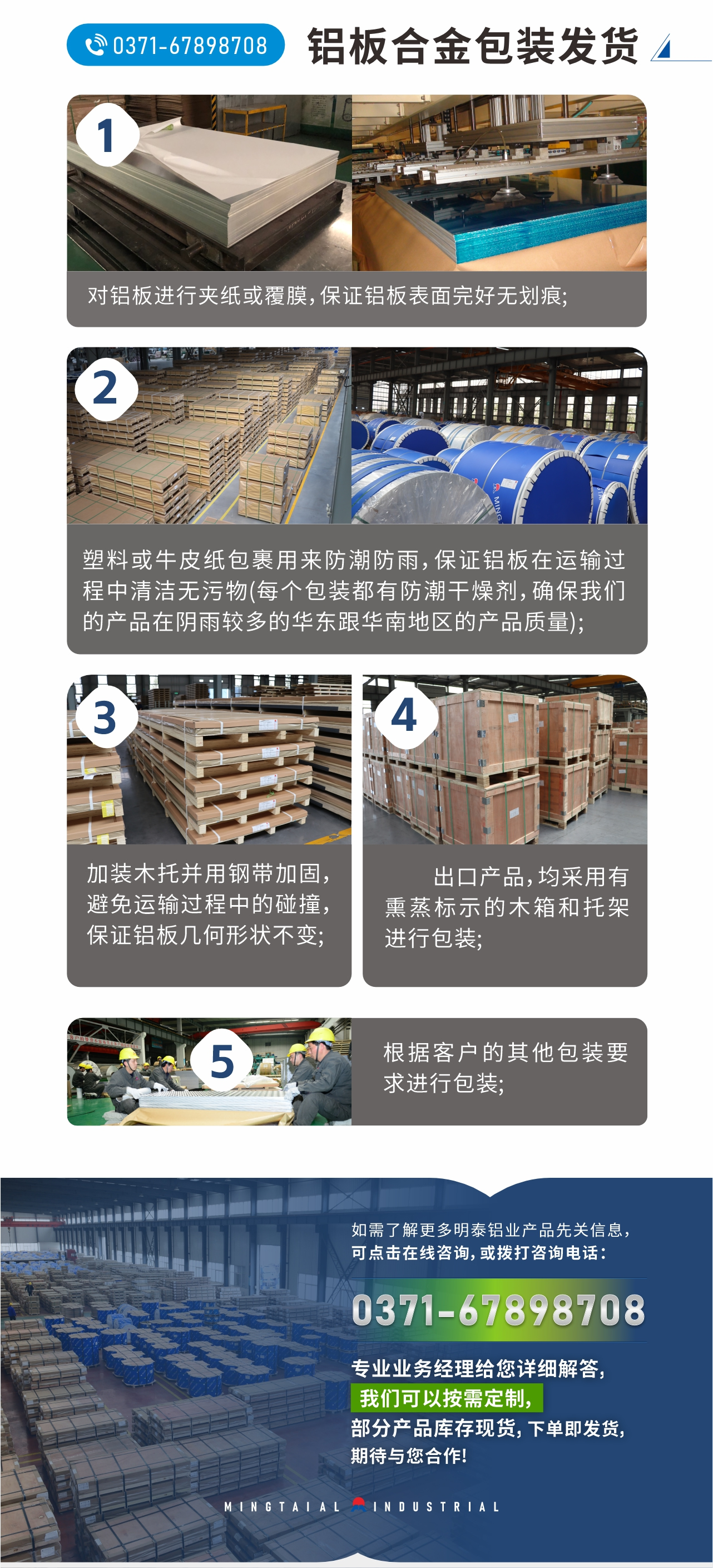 鋁板合金包裝發(fā)貨
　　1、對鋁板進(jìn)行夾紙或覆膜，保證鋁板表面完好無劃痕;
　　2、塑料或牛皮紙包裹用來防潮防雨，保證鋁板在運(yùn)輸過程中清潔無污物(每個(gè)包裝都有防潮干燥劑，確保我們的產(chǎn)品在陰雨較多的華東跟華南地區(qū)的產(chǎn)品質(zhì)量);
　　3、加裝木托并用鋼帶加固，避免運(yùn)輸過程中的碰撞，保證鋁板幾何形狀不變;
　　4、出口產(chǎn)品，均采用有熏蒸標(biāo)示的木箱和托架進(jìn)行包裝;
　　5、根據(jù)客戶的其他包裝要求進(jìn)行包裝;
　　如需了解更多明泰鋁業(yè)產(chǎn)品先關(guān)信息，可點(diǎn)擊在線咨詢，或撥打咨詢電話：0371-67898708，專業(yè)業(yè)務(wù)經(jīng)理給您詳細(xì)解答，我們可以按需定制，部分產(chǎn)品庫存現(xiàn)貨，下單即發(fā)貨，期待與您合作!