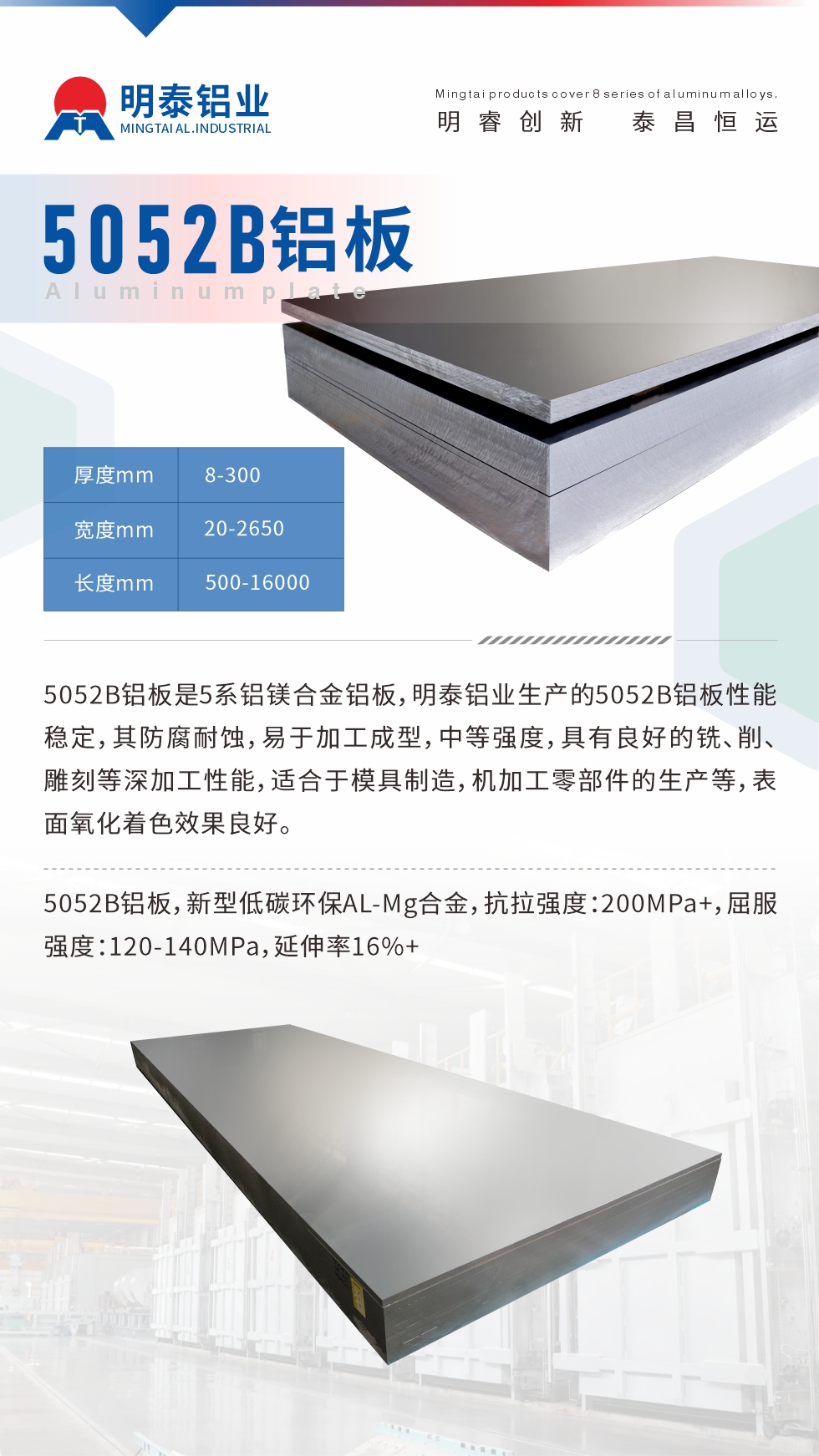 5052B鋁板是5系鋁鎂合金鋁板，明泰鋁業(yè)生產(chǎn)的5052B鋁板性能穩(wěn)定，其防腐耐蝕，易于加工成型，中等強(qiáng)度，具有良好的銑、削、雕刻等深加工性能，適合于模具制造，機(jī)加工零部件的生產(chǎn)等，表面氧化著色效果良好。5052B鋁板，新型低碳環(huán)保AL-Mg合金，抗拉強(qiáng)度：200MPa+，屈服強(qiáng)度：120-140MPa，延伸率16%+
