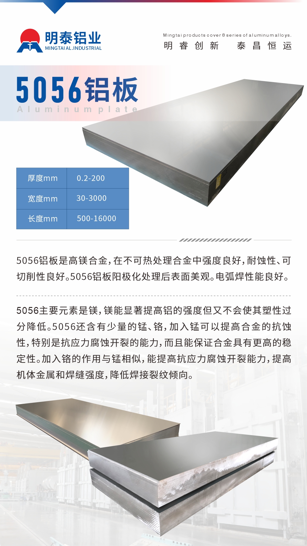 5056鋁板介紹
　　5056鋁板是高鎂合金，在不可熱處理合金中強(qiáng)度良好，耐蝕性、可切削性良好。5056鋁板陽(yáng)極化處理后表面美觀。電弧焊性能良好。
　　5056主要元素是鎂，鎂能顯著提高鋁的強(qiáng)度但又不會(huì)使其塑性過(guò)分降低。5056還含有少量的錳、鉻，加入錳可以提高合金的抗蝕性，特別是抗應(yīng)力腐蝕開裂的能力，而且能保證合金具有更高的穩(wěn)定性。加入鉻的作用與錳相似，能提高抗應(yīng)力腐蝕開裂能力，提高機(jī)體金屬和焊縫強(qiáng)度，降低焊接裂紋傾向。