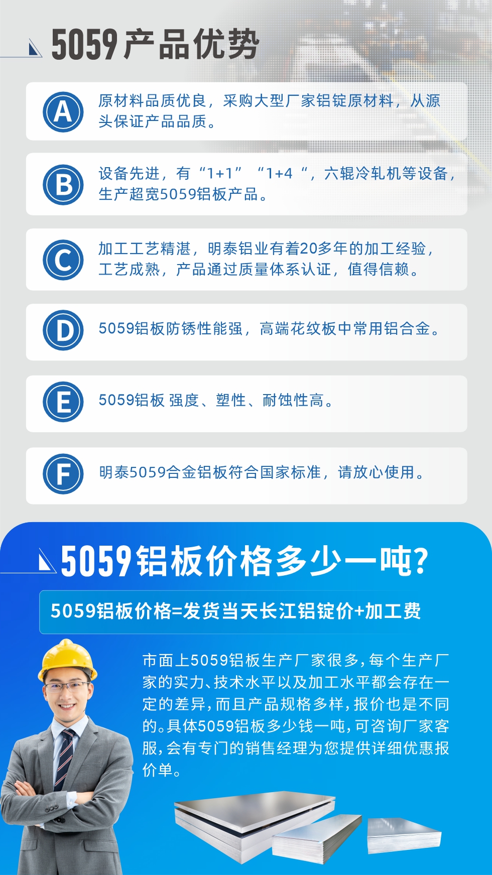 
　　5059鋁板價格多少
　　市面上5059鋁板生產(chǎn)廠家很多，每個生產(chǎn)廠家的實力、技術(shù)水平以及加工水平都會存在一定的差異，而且產(chǎn)品規(guī)格多樣，報價也是不同的。具體5059鋁板多少錢一噸，可咨詢廠家客服，會有專門的銷售經(jīng)理為您提供詳細優(yōu)惠報價單。
　　明泰鋁業(yè)5059鋁板廠家
　明泰鋁業(yè)是一家大型5059鋁板生產(chǎn)廠家，生產(chǎn)1-8系鋁板帶箔產(chǎn)品。其中5059鋁板是5系鋁鎂合金鋁板，,耐腐蝕性能和抗拉強度都比較好，是一種綜合性能優(yōu)良的5系產(chǎn)品，廣泛應(yīng)用到船舶、罐車等領(lǐng)域，市場需求量不斷上升。
　　明泰鋁業(yè)生產(chǎn)5059船用鋁板、5059罐車鋁板、5059中厚鋁板、5059超寬鋁板、5059合金鋁板等。
　　明泰鋁業(yè)5059鋁板廠家，引進的六輥冷軋機設(shè)備，生產(chǎn)超寬超厚的5059鋁板產(chǎn)品，廠家直銷，按需定制，5059鋁板價格實惠。
　　想要快速了解更多產(chǎn)品詳情和優(yōu)惠報價，可點擊在線咨詢，或撥打電話：0371-67898708我們有專門的人員隨時為您詳細解答疑惑！