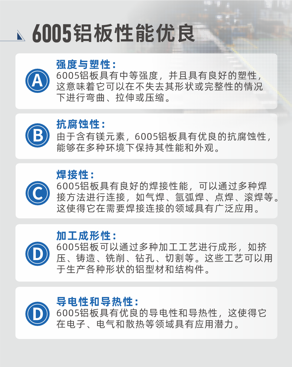 6005性能優(yōu)良


強度與塑性：6005鋁板具有中等強度，并且具有良好的塑性，這意味著它可以在不失去其形狀或完整性的情況下進(jìn)行彎曲、拉伸或壓縮。

抗腐蝕性：由于含有鎂元素，6005鋁板具有優(yōu)良的抗腐蝕性，能夠在多種環(huán)境下保持其性能和外觀。

焊接性：6005鋁板具有良好的焊接性能，可以通過多種焊接方法進(jìn)行連接，如氣焊、氬弧焊、點焊、滾焊等。這使得它在需要焊接連接的領(lǐng)域具有廣泛應(yīng)用。

加工成形性：6005鋁板可以通過多種加工工藝進(jìn)行成形，如擠壓、鑄造、銑削、鉆孔、切割等。這些工藝可以用于生產(chǎn)各種形狀的鋁型材和結(jié)構(gòu)件。

導(dǎo)電性和導(dǎo)熱性：6005鋁板具有優(yōu)良的導(dǎo)電性和導(dǎo)熱性，這使得它在電子、電氣和散熱等領(lǐng)域具有應(yīng)用潛力。


6005產(chǎn)品應(yīng)用

6005鋁板主要用于要求高的可塑性和良好的焊接性，在液體或氣體介質(zhì)中工作的低載荷零件，如油箱，汽油或潤滑油導(dǎo)管，各種液體容器、船舶鈑金件和其他用深拉制作的小負(fù)荷零件：線材用來做鉚釘；擠壓型材與管材，用于要求強高大于6063合金的結(jié)構(gòu)件，如梯子、電視天線等。

如需了解更多明泰鋁業(yè)產(chǎn)品先關(guān)信息，可點擊在線咨詢，或撥打咨詢電話：0371-67898708，專業(yè)業(yè)務(wù)經(jīng)理給您詳細(xì)解答，我們可以按需定制，部分產(chǎn)品庫存現(xiàn)貨，下單即發(fā)貨，期待與您合作！