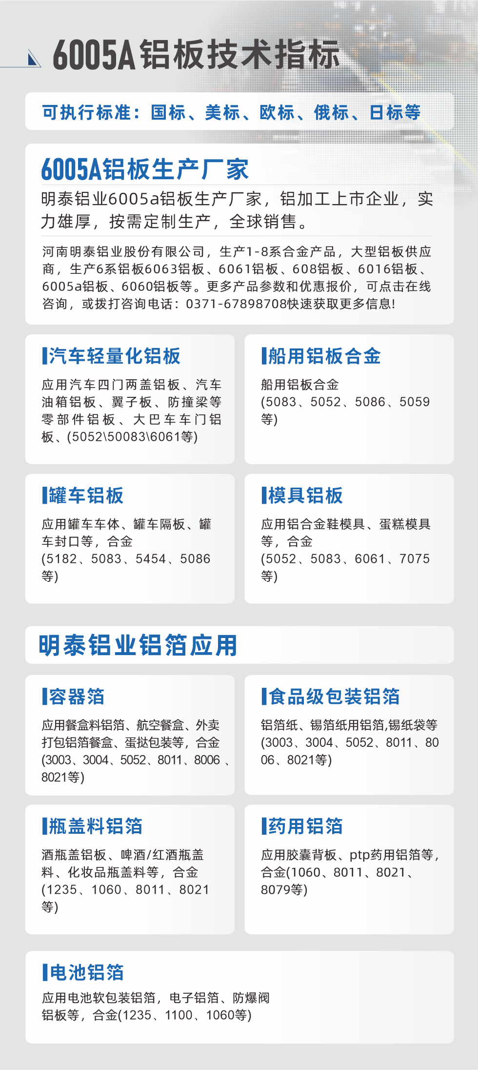 明泰大型鋁板帯箔廠家，上市公司，以下常見鋁板合金，更多產(chǎn)品可在網(wǎng)站查看，或者撥打電話咨詢：0371-67898708。

　　汽車輕量化鋁板：應(yīng)用汽車四門兩蓋鋁板、汽車油箱鋁板、翼子板、防撞梁等零部件鋁板、大巴車車門鋁板、(5052、50083、6061等)

　　船用鋁板合金(5083、5052、5086、5059等)

　　罐車鋁板：應(yīng)用罐車車體、罐車隔板、罐車封口等，合金(5182、5083、5454、5086等)

　　模具鋁板：應(yīng)用鋁合金鞋模具、蛋糕模具等，合金(5052、5083、6061、7075等)

　　明泰鋁業(yè)鋁箔應(yīng)用
　　容器箔：應(yīng)用餐盒料鋁箔、航空餐盒、外賣打包鋁箔餐盒、蛋撻包裝等，合金(3003、3004、5052、8011、8006、8021等)

　　食品級包裝鋁箔：鋁箔紙、錫箔紙用鋁箔,錫紙袋等(3003、3004、5052、8011、8006、8021等)

　　瓶蓋料鋁箔：酒瓶蓋鋁板、啤酒/紅酒瓶蓋料、化妝品瓶蓋料等，合金(1235、1060、8011、8021等)

　　藥用鋁箔：應(yīng)用膠囊背板、ptp藥用鋁箔等，合金(1060、8011、8021、8079等)

　　電池鋁箔：應(yīng)用電池軟包裝鋁箔，電子鋁箔、防爆閥鋁板等，合金(1235、1100、1060等)

　　6005A鋁板技術(shù)指標(biāo)

　　可執(zhí)行標(biāo)準(zhǔn)：國標(biāo)、美標(biāo)、歐標(biāo)、俄標(biāo)、日標(biāo)等

　　6005A鋁板生產(chǎn)廠家
　　明泰鋁業(yè)6005a鋁板生產(chǎn)廠家，鋁加工上市企業(yè)，實(shí)力雄厚，按需定制生產(chǎn)，全球銷售。

　　河南明泰鋁業(yè)股份有限公司，生產(chǎn)1-8系合金產(chǎn)品，大型鋁板供應(yīng)商，生產(chǎn)6系鋁板6063鋁板、6061鋁板、608鋁板、6016鋁板、6005a鋁板、6060鋁板等。更多產(chǎn)品參數(shù)和優(yōu)惠報(bào)價(jià)，可點(diǎn)擊在線咨詢，或撥打咨詢電話：0371-67898708快速獲取更多信息!