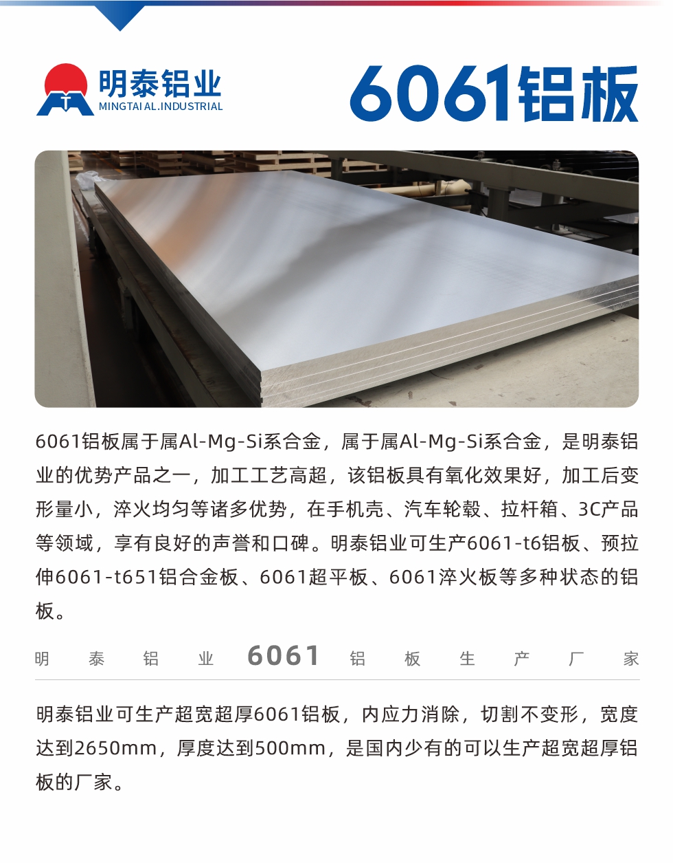 6061鋁板屬于屬Al-Mg-Si系合金，屬于屬Al-Mg-Si系合金，是明泰鋁業(yè)的優(yōu)勢(shì)產(chǎn)品之一，加工工藝高超，該鋁板具有氧化效果好，加工后變形量小，淬火均勻等諸多優(yōu)勢(shì)，在手機(jī)殼、汽車輪轂、拉桿箱、3C產(chǎn)品等領(lǐng)域，享有良好的聲譽(yù)和口碑。明泰鋁業(yè)可生產(chǎn)6061-t6鋁板、預(yù)拉伸6061-t651鋁合金板、6061超平板、6061淬火板等多種狀態(tài)的鋁板。
　　明泰鋁業(yè)可生產(chǎn)超寬超厚6061鋁板，內(nèi)應(yīng)力消除，切割不變形，寬度達(dá)到2650mm，厚度達(dá)到500mm，是國內(nèi)少有的可以生產(chǎn)超寬超厚鋁板的廠家。
