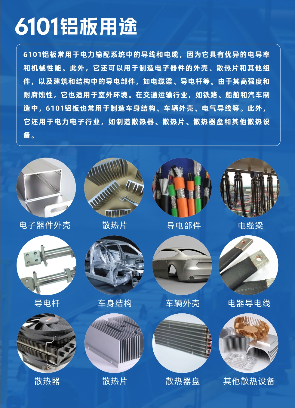 6101鋁板用途：

6101鋁板常用于電力輸配系統(tǒng)中的導(dǎo)線和電纜，因?yàn)樗哂袃?yōu)異的電導(dǎo)率和機(jī)械性能。此外，它還可以用于制造電子器件的外殼、散熱片和其他組件，以及建筑和結(jié)構(gòu)中的導(dǎo)電部件，如電纜梁、導(dǎo)電桿等。由于其高強(qiáng)度和耐腐蝕性，它也適用于室外環(huán)境。在交通運(yùn)輸行業(yè)，如鐵路、船舶和汽車(chē)制造中，6101鋁板也常用于制造車(chē)身結(jié)構(gòu)、車(chē)輛外殼、電氣導(dǎo)線等。此外，它還用于電力電子行業(yè)，如制造散熱器、散熱片、散熱器盤(pán)和其他散熱設(shè)備。
