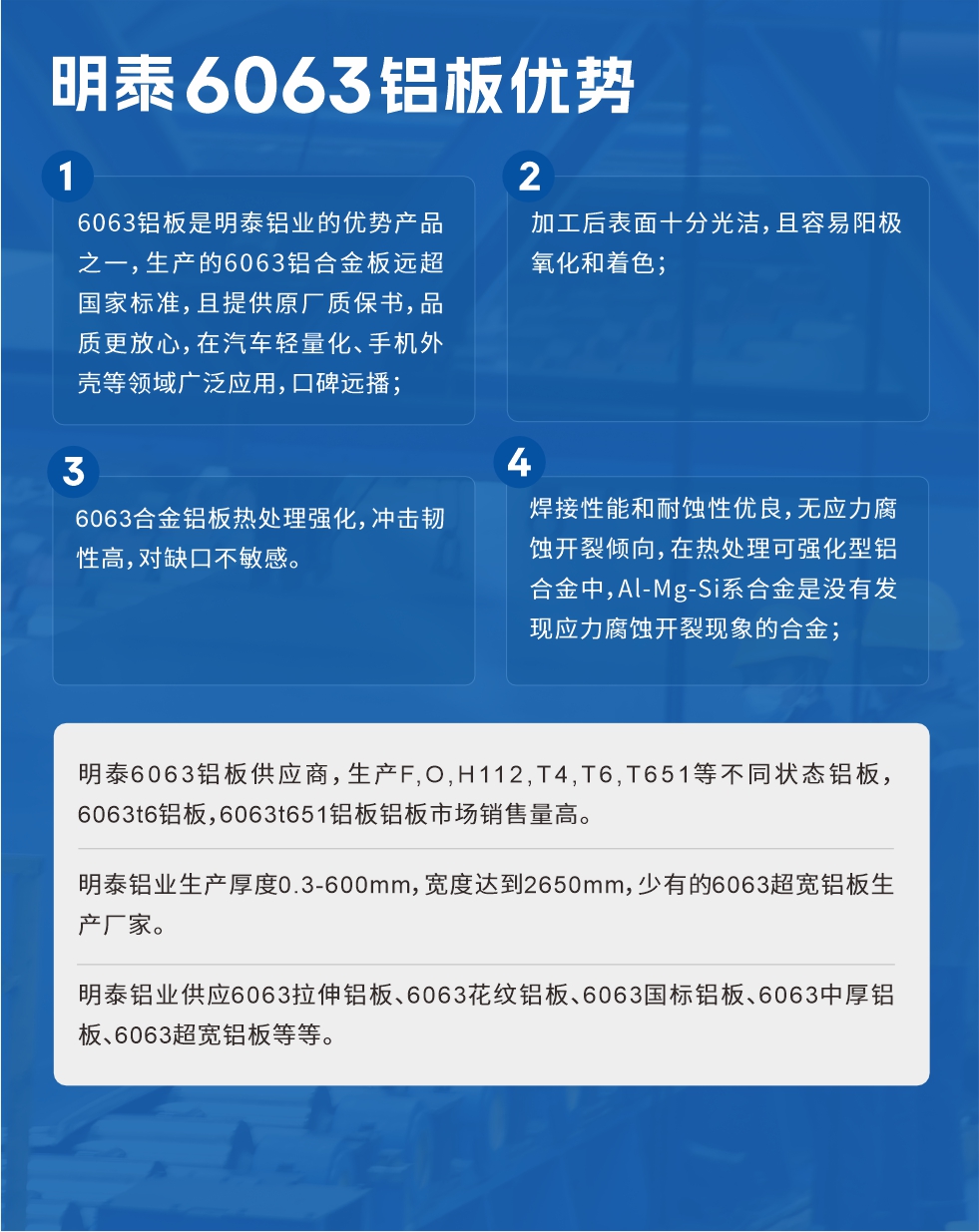 明泰6063鋁板優(yōu)勢
　　1、6063鋁板是明泰鋁業(yè)的優(yōu)勢產(chǎn)品之一，生產(chǎn)的6063鋁合金板遠(yuǎn)超國家標(biāo)準(zhǔn)，且提供原廠質(zhì)保書，品質(zhì)更放心，在汽車輕量化、手機(jī)外殼等領(lǐng)域廣泛應(yīng)用，口碑遠(yuǎn)播；

　　2、加工后表面十分光潔，且容易陽極氧化和著色；

　　3、焊接性能和耐蝕性優(yōu)良，無應(yīng)力腐蝕開裂傾向，在熱處理可強(qiáng)化型鋁合金中，Al-Mg-Si系合金是沒有發(fā)現(xiàn)應(yīng)力腐蝕開裂現(xiàn)象的合金；

　　4、6063合金鋁板熱處理強(qiáng)化，沖擊韌性高，對缺口不敏感。

　　明泰6063鋁板供應(yīng)商，生產(chǎn)F,O,H112,T4,T6,T651等不同狀態(tài)鋁板，6063t6鋁板，6063t651鋁板鋁板市場銷售量高。

　　明泰鋁業(yè)生產(chǎn)厚度0.3-600mm，寬度達(dá)到2650mm，少有的6063超寬鋁板生產(chǎn)廠家。

　　明泰鋁業(yè)供應(yīng)6063拉伸鋁板、6063花紋鋁板、6063國標(biāo)鋁板、6063中厚鋁板、6063超寬鋁板等等。

　　6063鋁板價格

　　不同鋁板廠家的原材料、加工工藝、人工成本不同，價格不同。不同用戶所需要的規(guī)格長寬厚不同，即使是同一6063鋁板廠家，報價也不同。

　　6063鋁板價格=發(fā)貨當(dāng)天長江鋁錠價+加工費(fèi)(提供6063鋁板長寬厚以及用量。

　　6063鋁板生產(chǎn)廠家——明泰鋁業(yè)
