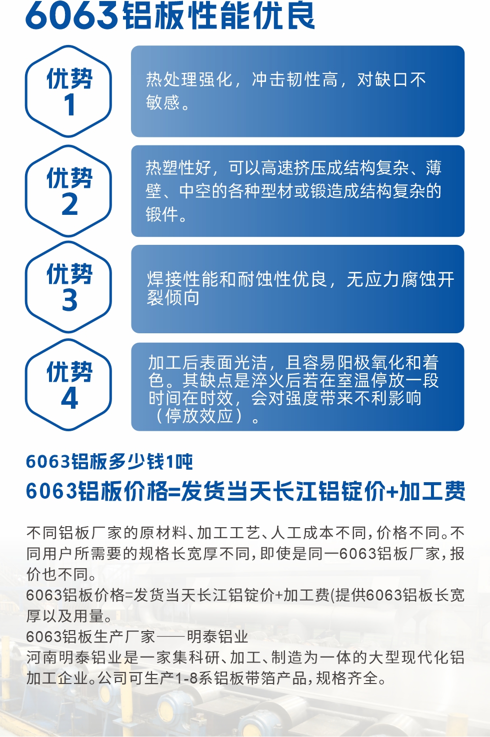6063鋁板性能優(yōu)良

1.熱處理強(qiáng)化，沖擊韌性高，對缺口不敏感。

2.熱塑性好，可以高速擠壓成結(jié)構(gòu)復(fù)雜、薄壁、中空的各種型材或鍛造成結(jié)構(gòu)復(fù)雜的鍛件。

3.焊接性能和耐蝕性優(yōu)良，無應(yīng)力腐蝕開裂傾向。

4.加工后表面光潔，且容易陽極氧化和著色。其缺點(diǎn)是淬火后若在室溫停放一段時間在時效，會對強(qiáng)度帶來不利影響（停放效應(yīng)）。

