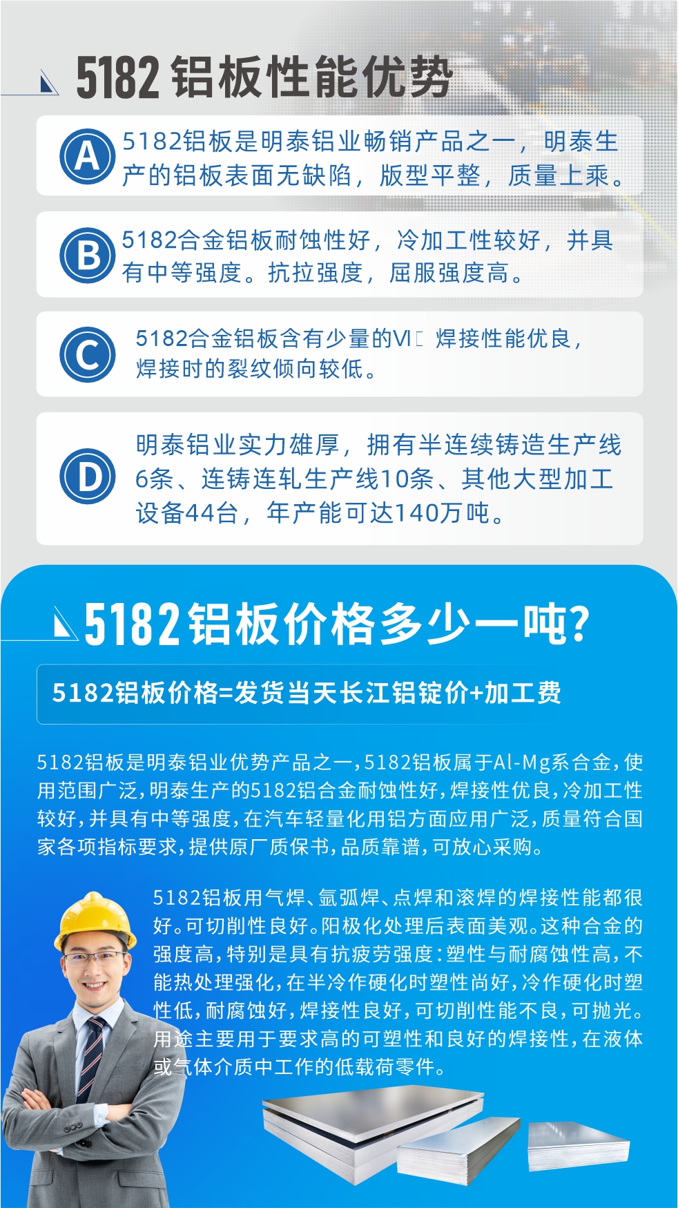 　明泰5182鋁板優(yōu)勢(shì):1、5182鋁板是明泰鋁業(yè)暢銷產(chǎn)品之一，明泰生產(chǎn)的鋁板表面無(wú)缺陷，版型平整，質(zhì)量上乘。
2、5182合金鋁板耐蝕性好，冷加工性較好，并具有中等強(qiáng)度?？估瓘?qiáng)度，屈服強(qiáng)度高。
3、5182合金鋁板含有少量的Si，焊接性能優(yōu)良，焊接時(shí)的裂紋傾向較低。
4、明泰鋁業(yè)實(shí)力雄厚，擁有半連續(xù)鑄造生產(chǎn)線6條、連鑄連軋生產(chǎn)線10條、其他大型加工設(shè)備44臺(tái)，年產(chǎn)能可達(dá)140萬(wàn)噸。
5182鋁板是明泰鋁業(yè)優(yōu)勢(shì)產(chǎn)品之一，5182鋁板屬于Al-Mg系合金，使用范圍廣泛，明泰生產(chǎn)的5182鋁合金耐蝕性好，焊接性優(yōu)良，冷加工性較好，并具有中等強(qiáng)度，在汽車輕量化用鋁方面應(yīng)用廣泛，質(zhì)量符合國(guó)家各項(xiàng)指標(biāo)要求，提供原廠質(zhì)保書(shū)，品質(zhì)靠譜，可放心采購(gòu)。
5182鋁板用氣焊、氬弧焊、點(diǎn)焊和滾焊的焊接性能都很好。可切削性良好。陽(yáng)極化處理后表面美觀。這種合金的強(qiáng)度高，特別是具有抗疲勞強(qiáng)度：塑性與耐腐蝕性高，不能熱處理強(qiáng)化，，在半冷作硬化時(shí)塑性尚好，冷作硬化時(shí)塑性低，耐腐蝕好，焊接性良好，可切削性能不良，可拋光。用途主要用于要求高的可塑性和良好的焊接性，在液體或氣體介質(zhì)中工作的低載荷零件。
化學(xué)成分:含鋁(Al) 余量
鋅(Zn)≤0.25;鉻(Cr)≤0.10;硅(Si)≤0.20;鐵(Fe)0.000～0.350;錳(Mn)0.20～0.50;鎂(Mg)4.0～5.0;鈦(Ti)≤0.10;銅(Cu)≤0.15
力學(xué)性能:抗拉強(qiáng)度 σb (MPa)：≥175;條件屈服強(qiáng)度 σ0.2 (MPa)：≥80;伸長(zhǎng)率 δ5 (%)：≥15
注 ：管材室溫力學(xué)性能;試樣尺寸：所有壁厚
