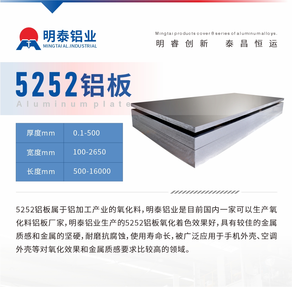 5252鋁板屬于鋁加工產(chǎn)業(yè)的氧化料，明泰鋁業(yè)是目前國(guó)內(nèi)一家可以生產(chǎn)氧化料鋁板廠家，明泰鋁業(yè)生產(chǎn)的5252鋁板氧化著色效果好，具有較佳的金屬質(zhì)感和金屬的堅(jiān)硬，耐磨抗腐蝕，使用壽命長(zhǎng)，被廣泛應(yīng)用于手機(jī)外殼、空調(diào)外殼等對(duì)氧化效果和金屬質(zhì)感要求比較高的領(lǐng)域。
