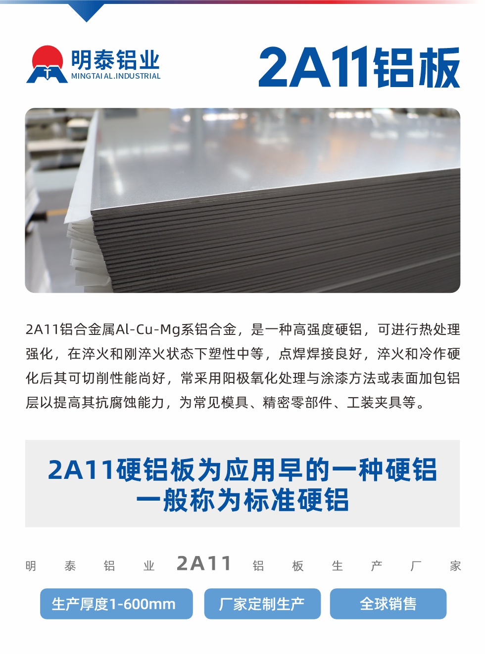 2A11鋁合金屬Al-Cu-Mg系鋁合金，是一種高強度硬鋁，可進行熱處理強化，在淬火和剛淬火狀態(tài)下塑性中等，點焊焊接良好，淬火和冷作硬化后其可切削性能尚好，常采用陽極氧化處理與涂漆方法或表面加包鋁層以提高其抗腐蝕能力，為常見模具、精密零部件、工裝夾具等。
2A11硬鋁板為應用早的一種硬鋁，一般稱為標準硬鋁。明泰鋁業(yè)2a11鋁板生產廠家，生產厚度1-600mm，廠家定制生產,全球銷售。
