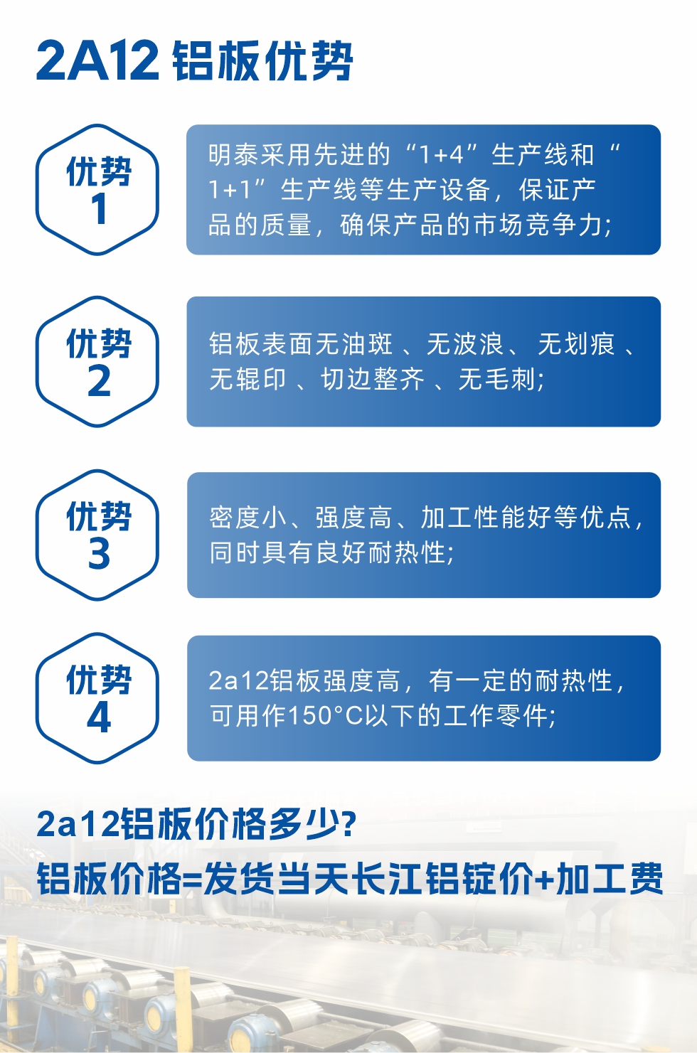 明泰2A12鋁板優(yōu)勢(shì):1、明泰采用先進(jìn)的“1+4”生產(chǎn)線和“1+1”生產(chǎn)線等生產(chǎn)設(shè)備，保證產(chǎn)品的質(zhì)量，確保產(chǎn)品的市場(chǎng)競(jìng)爭(zhēng)力;2、鋁板表面無(wú)油斑 、無(wú)波浪、 無(wú)劃痕 、無(wú)輥印 、切邊整齊 、無(wú)毛刺;3、密度小、強(qiáng)度高、加工性能好等優(yōu)點(diǎn)，同時(shí)具有良好耐熱性;4、2a12鋁板強(qiáng)度高，有一定的耐熱性，可用作150°C以下的工作零件;
