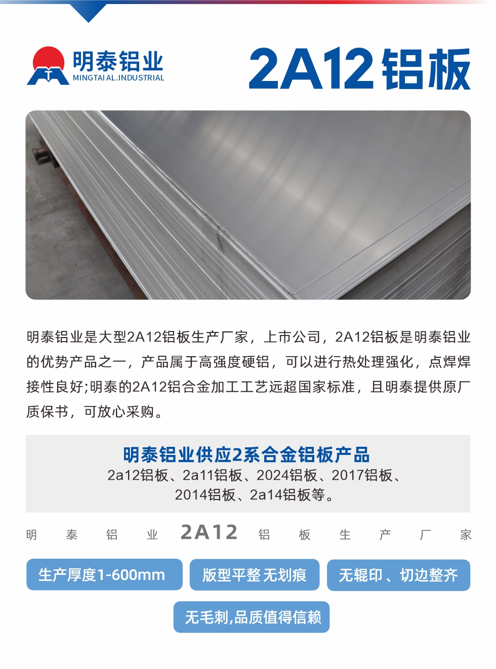 明泰鋁業(yè)是大型2A12鋁板生產(chǎn)廠家，上市公司，2A12鋁板是明泰鋁業(yè)的優(yōu)勢(shì)產(chǎn)品之一，產(chǎn)品屬于高強(qiáng)度硬鋁，可以進(jìn)行熱處理強(qiáng)化，點(diǎn)焊焊接性良好;明泰的2A12鋁合金加工工藝遠(yuǎn)超國(guó)家標(biāo)準(zhǔn)，且明泰提供原廠質(zhì)保書(shū)，可放心采購(gòu)。明泰鋁業(yè)供應(yīng)2系合金鋁板產(chǎn)品：2a12鋁板、2a11鋁板、2024鋁板、2017鋁板、2014鋁板、2a14鋁板等。明泰鋁業(yè)生產(chǎn)2a12鋁板厚度1.0-600mm，版型平整,無(wú)劃痕 、無(wú)輥印 、切邊整齊 、無(wú)毛刺,品質(zhì)值得信賴(lài)。

