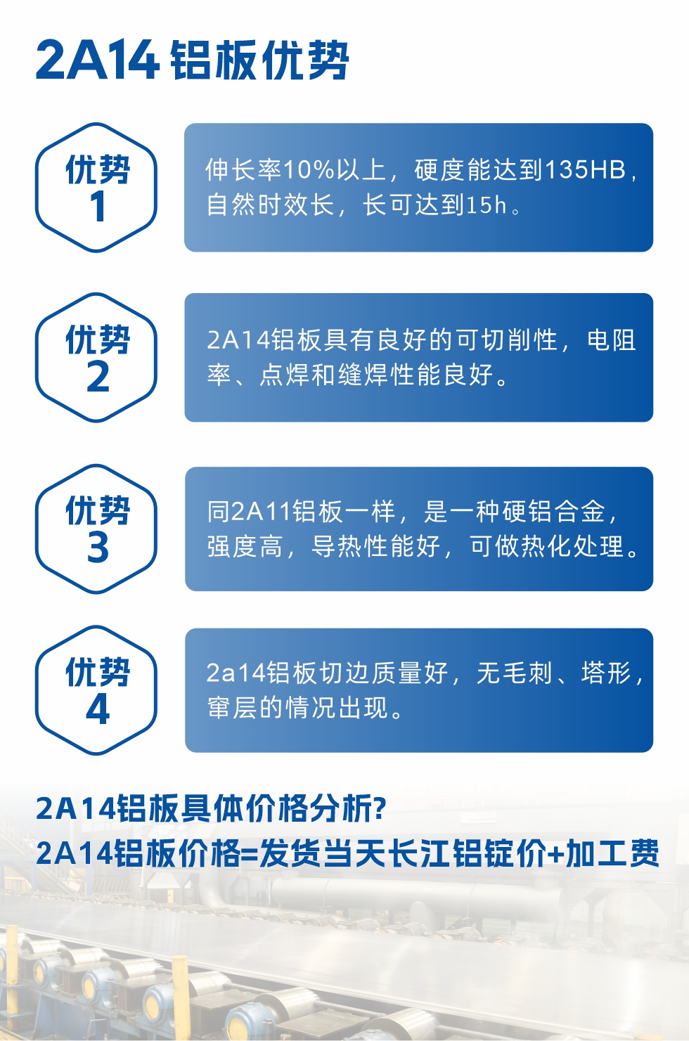 2A14鋁板性能優(yōu)勢(shì)介紹：
　　1、伸長(zhǎng)率10%以上，硬度能達(dá)到135HB，自然時(shí)效長(zhǎng)，長(zhǎng)可達(dá)到15h。
　　2、2a14鋁板具有良好的可切削性，電阻率、點(diǎn)焊和縫焊性能良好。
　　3、同2A11鋁板一樣，是一種硬鋁合金，強(qiáng)度高，導(dǎo)熱性能好，可做熱化處理。
　　4、2a14鋁板切邊質(zhì)量好，無(wú)毛刺、塔形，竄層的情況出現(xiàn)。
　　2a14鋁板具體價(jià)格分析：
　　2a14鋁板價(jià)格=發(fā)貨當(dāng)天長(zhǎng)江鋁錠價(jià)+加工費(fèi)