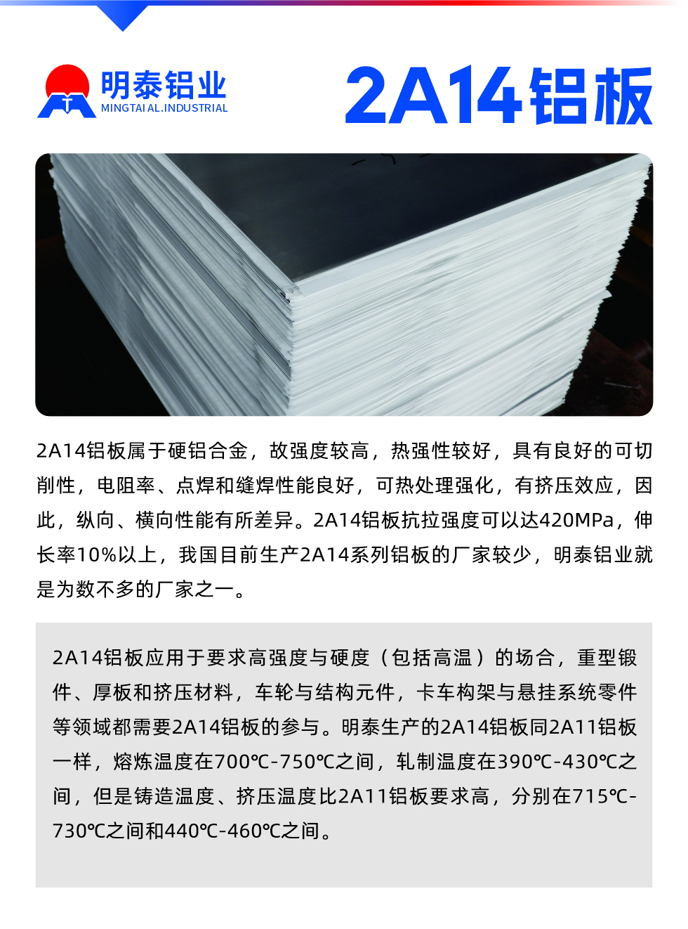 2A14鋁板屬于硬鋁合金，故強(qiáng)度較高，熱強(qiáng)性較好，具有良好的可切削性，電阻率、點(diǎn)焊和縫焊性能良好，可熱處理強(qiáng)化，有擠壓效應(yīng)，因此，縱向、橫向性能有所差異。2A14鋁板抗拉強(qiáng)度可以達(dá)420MPa，伸長(zhǎng)率10%以上，我國(guó)目前生產(chǎn)2A14系列鋁板的廠家較少，明泰鋁業(yè)就是為數(shù)不多的廠家之一。2A14鋁板應(yīng)用于要求高強(qiáng)度與硬度（包括高溫）的場(chǎng)合，重型鍛件、厚板和擠壓材料，車輪與結(jié)構(gòu)元件，卡車構(gòu)架與懸掛系統(tǒng)零件等領(lǐng)域都需要2A14鋁板的參與。明泰生產(chǎn)的2A14鋁板同2A11鋁板一樣，熔煉溫度在700℃-750℃之間，軋制溫度在390℃-430℃之間，但是鑄造溫度、擠壓溫度比2A11鋁板要求高，分別在715℃-730℃之間和440℃-460℃之間。


