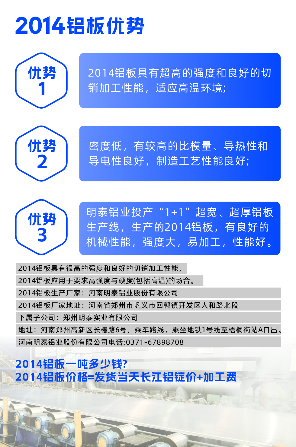 明泰2014鋁板優(yōu)勢:

　　1、2014鋁板具有超高的強度和良好的切銷加工性能，適應高溫環(huán)境;

　　2、密度低，有較高的比模量、導熱性和導電性良好，制造工藝性能良好;

　　3、明泰鋁業(yè)投產(chǎn)“1+1”超寬、超厚鋁板生產(chǎn)線，生產(chǎn)的2014鋁板，有良好的機械性能，強度大，易加工，性能好。

　　2014鋁板具有很高的強度和良好的切銷加工性能，2014鋁板應用于要求高強度與硬度(包括高溫)的場合。

　　2014鋁板生產(chǎn)廠家：河南明泰鋁業(yè)股份有限公司

　　2014鋁板廠家地址：河南省鄭州市鞏義市回郭鎮(zhèn)開發(fā)區(qū)人和路北段
