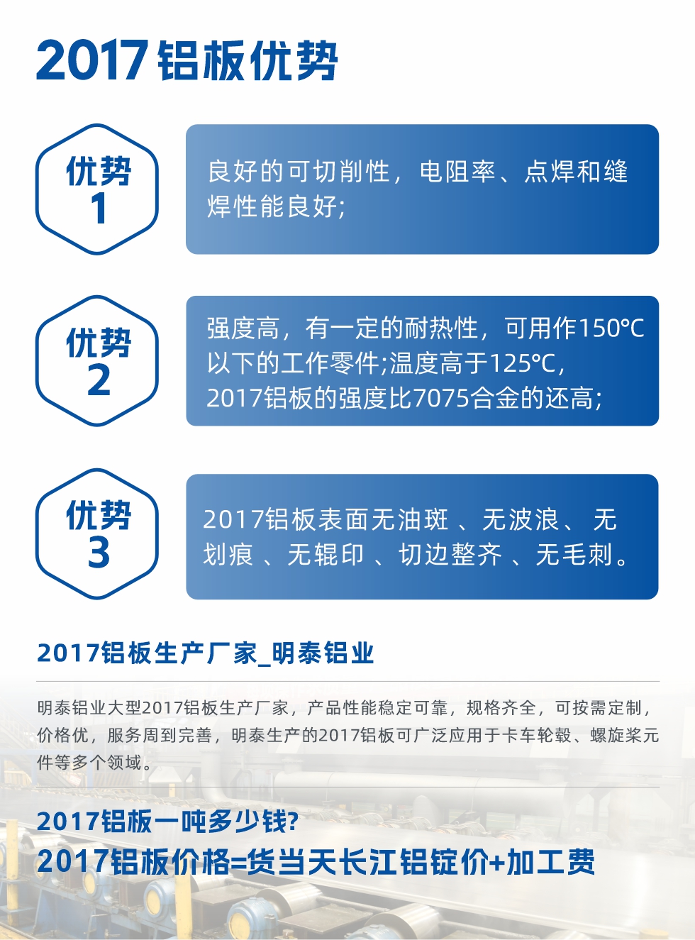 明泰可生產(chǎn)O、T3、T4、T351、H112狀態(tài)下的2017鋁板，具有良好的可切削性，電阻率、電焊和縫焊性能良好，同時有一定的耐熱性，用20117鋁板制作的工作零件可在溫度150℃的地方工作。強(qiáng)度高，在溫度高于125℃時，2017合金的強(qiáng)度比7075合金還高。2017鋁板的應(yīng)用范圍較為狹窄，主要是鉚釘、通用機(jī)械零件、船舶、建筑結(jié)構(gòu)件、卡車車轂等領(lǐng)域。
明泰2017鋁板產(chǎn)品優(yōu)勢:
1、良好的可切削性，電阻率、點(diǎn)焊和縫焊性能良好;
2、強(qiáng)度高，有一定的耐熱性，可用作150°C以下的工作零件;溫度高于125°C，2017鋁板的強(qiáng)度比7075合金的還高;
3、2017鋁板表面無油斑 、無波浪、 無劃痕 、無輥印 、切邊整齊 、無毛刺。
