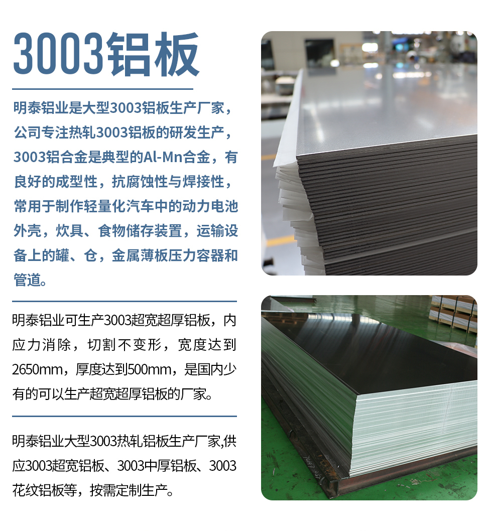 明泰鋁業(yè)是大型3003鋁板生產(chǎn)廠家，公司專注熱軋3003鋁板的研發(fā)生產(chǎn)，3003鋁合金是典型的Al-Mn合金，有良好的成型性，抗腐蝕性與焊接性，常用于制作輕量化汽車中的動(dòng)力電池外殼，炊具、食物儲(chǔ)存裝置，運(yùn)輸設(shè)備上的罐、倉，金屬薄板壓力容器和管道。

　　明泰鋁業(yè)可生產(chǎn)3003超寬超厚鋁板，內(nèi)應(yīng)力消除，切割不變形，寬度達(dá)到2650mm，厚度達(dá)到500mm，是國內(nèi)少有的可以生產(chǎn)超寬超厚鋁板的廠家。

　　明泰鋁業(yè)大型3003熱軋鋁板生產(chǎn)廠家,供應(yīng)3003超寬鋁板、3003中厚鋁板、3003花紋鋁板等，按需定制生產(chǎn)。
