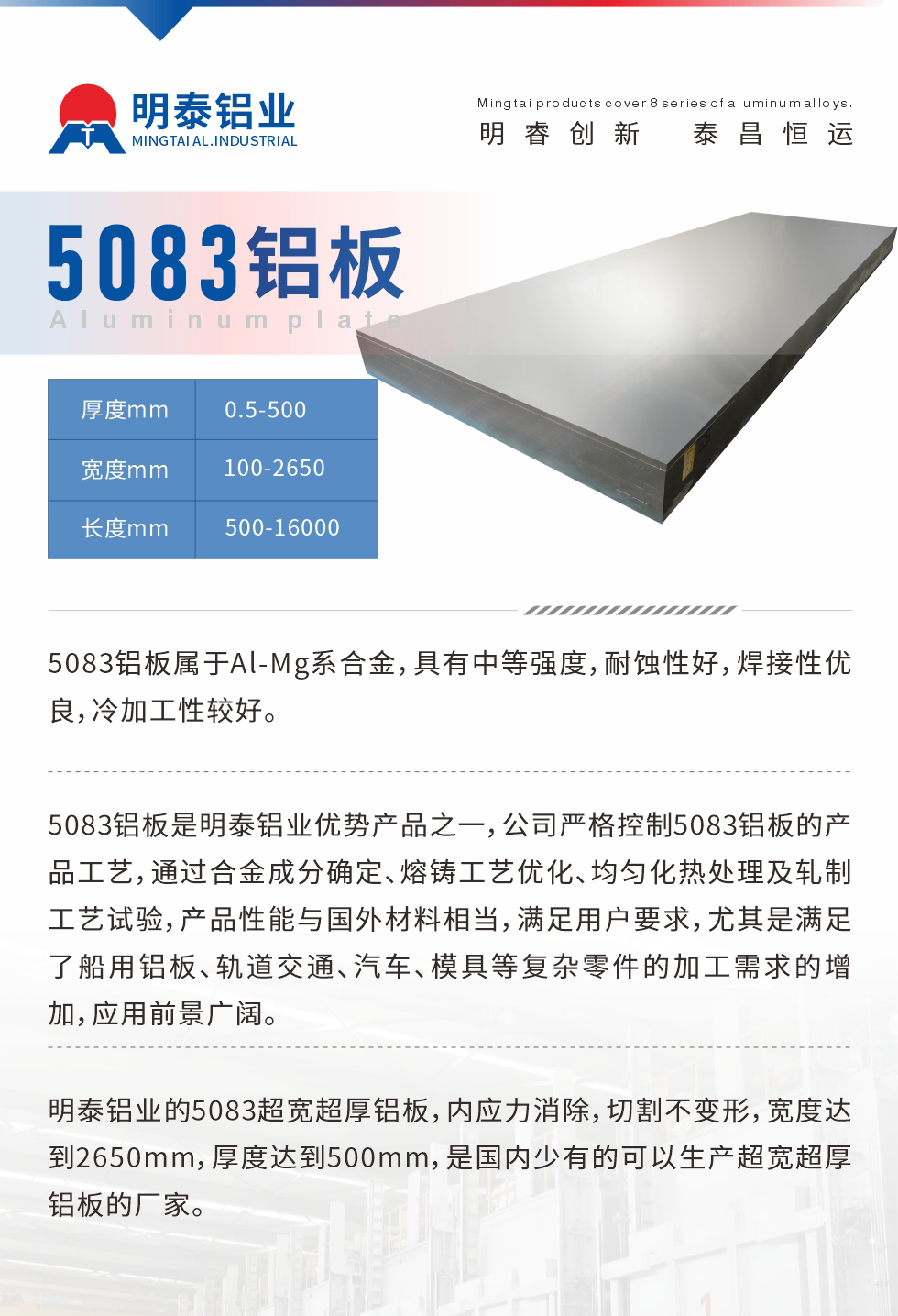 5083鋁板屬于Al-Mg系合金，具有中等強(qiáng)度，耐蝕性好，焊接性優(yōu)良，冷加工性較好。
　　5083鋁板是明泰鋁業(yè)優(yōu)勢(shì)產(chǎn)品之一，公司嚴(yán)格控制5083鋁板的產(chǎn)品工藝，通過合金成分確定、熔鑄工藝優(yōu)化、均勻化熱處理及軋制工藝試驗(yàn)，產(chǎn)品性能與國(guó)外材料相當(dāng)，滿足用戶要求，尤其是滿足了船用鋁板、軌道交通、汽車、模具等復(fù)雜零件的加工需求的增加，應(yīng)用前景廣闊。
　　明泰鋁業(yè)的5083超寬超厚鋁板，內(nèi)應(yīng)力消除，切割不變形，寬度達(dá)到2650mm，厚度達(dá)到500mm，是國(guó)內(nèi)少有的可以生產(chǎn)超寬超厚鋁板的廠家。