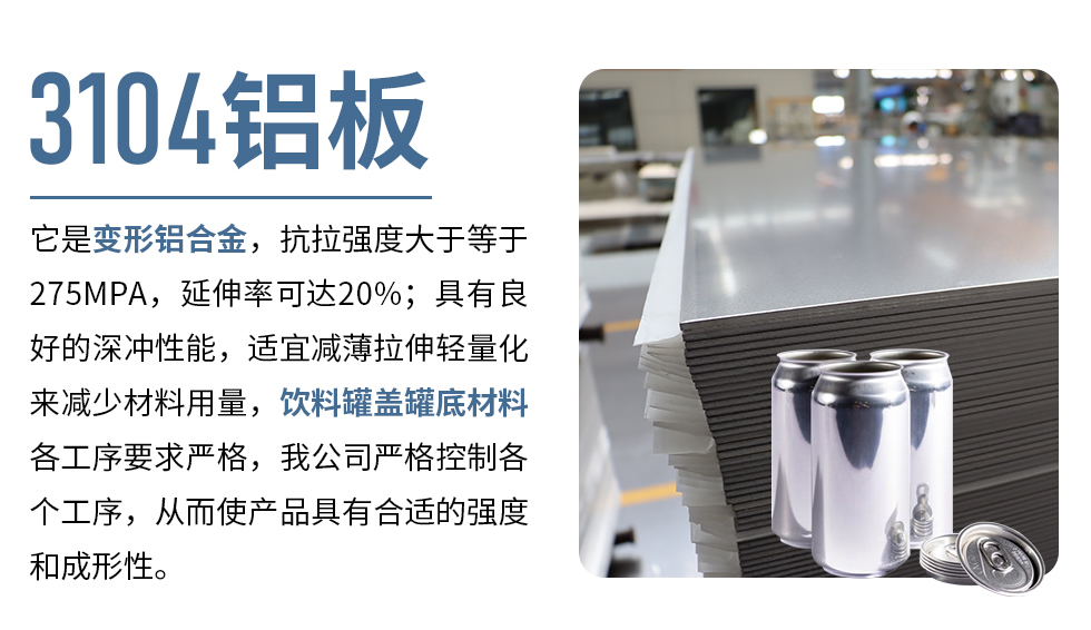 3104鋁板它是變形鋁合金，抗拉強度大于等于275MPA，延伸率可達20%；具有良好的深沖性能，適宜減薄拉伸輕量化來減少材料用量，飲料罐蓋罐底材料各工序要求嚴(yán)格，我公司嚴(yán)格控制各個工序，從而使產(chǎn)品具有合適的強度和成形性。