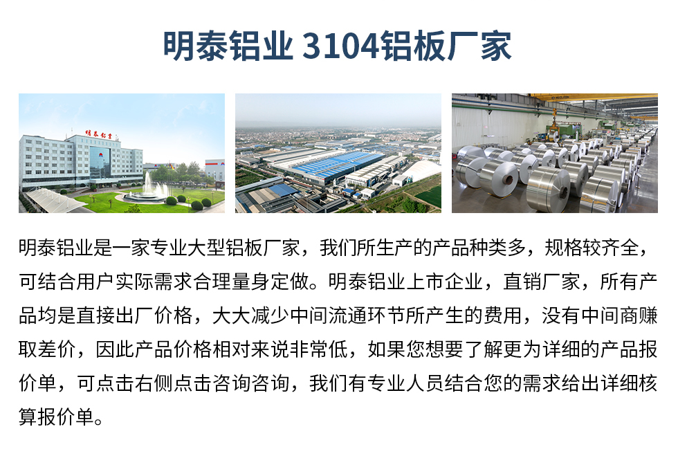 明泰鋁業(yè)3104鋁板廠家_明泰鋁業(yè)
　　明泰鋁業(yè)是一家專業(yè)大型鋁板廠家，我們所生產(chǎn)的產(chǎn)品種類多，規(guī)格較齊全，可結(jié)合用戶實際需求合理量身定做。明泰鋁業(yè)上市企業(yè)，直銷廠家，所有產(chǎn)品均是直接出廠價格，大大減少中間流通環(huán)節(jié)所產(chǎn)生的費用，沒有中間商賺取差價，因此產(chǎn)品價格相對來說非常低，如果您想要了解更為詳細(xì)的產(chǎn)品報價單，可點擊右側(cè)點擊咨詢咨詢，我們有專業(yè)人員結(jié)合您的需求給出詳細(xì)核算報價單。