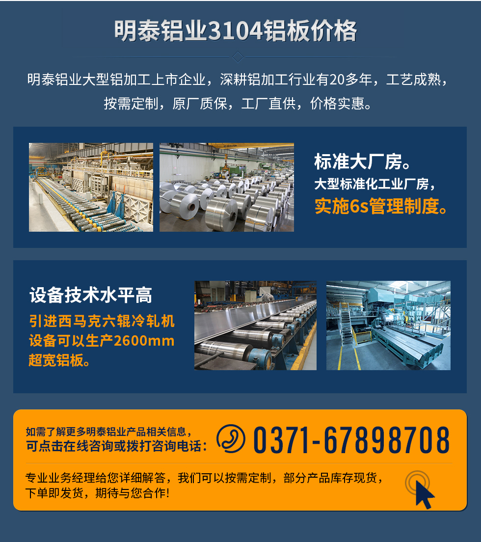 明泰鋁業(yè)3104鋁板價格
　　明泰鋁業(yè)大型鋁加工上市企業(yè)，深耕鋁加工行業(yè)有20多年，工藝成熟，按需定制，原廠質(zhì)保，工廠直供，價格實惠。
　　1、標(biāo)準(zhǔn)大廠房。大型標(biāo)準(zhǔn)化工業(yè)廠房，實施6s管理制度。
　　2、設(shè)備技術(shù)水平高。引進西馬克六輥冷軋機設(shè)備可以生產(chǎn)2600mm超寬鋁板。
　　如需了解更多明泰鋁業(yè)產(chǎn)品先關(guān)信息，可點擊在線咨詢，或撥打咨詢電話：0371-67898708，專業(yè)業(yè)務(wù)經(jīng)理給您詳細(xì)解答，我們可以按需定制，部分產(chǎn)品庫存現(xiàn)貨，下單即發(fā)貨，期待與您合作!