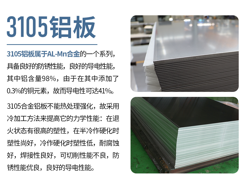 3105鋁板屬于AL-Mn合金的一個(gè)系列，具備良好的防銹性能，良好的導(dǎo)電性能，其中鋁含量98%，由于在其中添加了0.3%的銅元素，故而導(dǎo)電性可達(dá)41%。
3105合金鋁板不能熱處理強(qiáng)化，故采用冷加工方法來(lái)提高它的力學(xué)性能：在退火狀態(tài)有很高的塑性，在半冷作硬化時(shí)塑性尚好，冷作硬化時(shí)塑性低，耐腐蝕好，焊接性良好，可切削性能不良，防銹性能優(yōu)良，良好的導(dǎo)電性能。