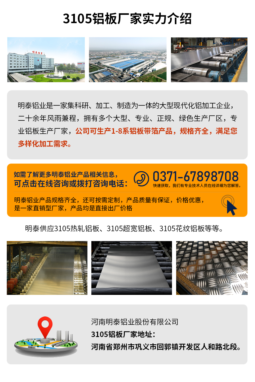 3105鋁板廠家實(shí)力介紹
　　明泰鋁業(yè)是一家集科研、加工、制造為一體的大型現(xiàn)代化鋁加工企業(yè)，二十余年風(fēng)雨兼程，擁有多個(gè)大型、專(zhuān)業(yè)、正規(guī)、綠色生產(chǎn)廠區(qū)，專(zhuān)業(yè)鋁板生產(chǎn)廠家，公司可生產(chǎn)1-8系鋁板帶箔產(chǎn)品，規(guī)格齊全，滿(mǎn)足您多樣化加工需求。
明泰鋁業(yè)產(chǎn)品規(guī)格齊全，還可按需定制，產(chǎn)品質(zhì)量有保證，價(jià)格優(yōu)惠，是一家直銷(xiāo)型廠家，產(chǎn)品均是直接出廠價(jià)格，想要了解更多詳細(xì)產(chǎn)品信息和優(yōu)惠報(bào)價(jià)，可點(diǎn)擊在線(xiàn)咨詢(xún)，或撥打咨詢(xún)電話(huà)：0371-67898708快速獲取，我們有專(zhuān)業(yè)技術(shù)人員在線(xiàn)詳細(xì)為您解答。
明泰供應(yīng)3105熱軋鋁板、3105超寬鋁板、3105花紋鋁板等等。
河南明泰鋁業(yè)股份有限公司3105鋁板廠家地址：河南省鄭州市鞏義市回郭鎮(zhèn)開(kāi)發(fā)區(qū)人和路北段。