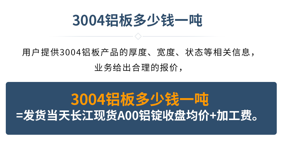 3004鋁板多少錢一噸
　　用戶提供3004鋁板產(chǎn)品的厚度、寬度、狀態(tài)等相關(guān)信息，業(yè)務(wù)給出合理的報(bào)價(jià)，
　　3004鋁板多少錢一噸=發(fā)貨當(dāng)天長(zhǎng)江現(xiàn)貨A00鋁錠收盤均價(jià)+加工費(fèi)。
　  3004鋁板生產(chǎn)廠家_明泰鋁業(yè)
