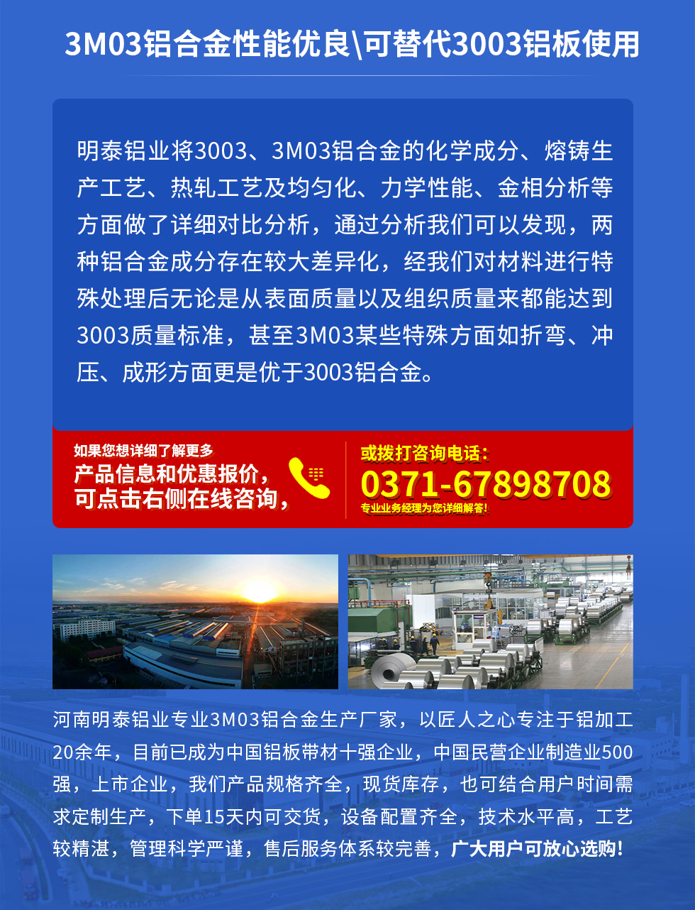 3M03鋁合金性能優(yōu)良|可替代3003鋁板使用
明泰鋁業(yè)將3003、3M03鋁合金的化學(xué)成分、熔鑄生產(chǎn)工藝、熱軋工藝及均勻化、力學(xué)性能、金相分析等方面做了詳細(xì)對比分析，通過分析我們可以發(fā)現(xiàn)，兩種鋁合金成分存在較大差異化，經(jīng)我們對材料進行特殊處理后無論是從表面質(zhì)量以及組織質(zhì)量來都能達到3003質(zhì)量標(biāo)準(zhǔn)，甚至3M03某些特殊方面如折彎、沖壓、成形方面更是優(yōu)于3003鋁合金。河南明泰鋁業(yè)專業(yè)3M03鋁合金生產(chǎn)廠家，以匠人之心專注于鋁加工20余年，目前已成為中國鋁板帶材一強企業(yè)，中國民營企業(yè)制造業(yè)500強，上市企業(yè)，我們產(chǎn)品規(guī)格齊全，現(xiàn)貨庫存，也可結(jié)合用戶時間需求定制生產(chǎn)，下單15天內(nèi)可交貨，設(shè)備配置齊全，技術(shù)水平高，工藝較精湛，管理科學(xué)嚴(yán)謹(jǐn)，售后服務(wù)體系較完善，廣大用戶可放心選購!