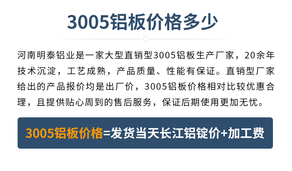 　　3005鋁板價(jià)格多少
　　河南明泰鋁業(yè)是一家大型直銷型3005鋁板生產(chǎn)廠家，20余年技術(shù)沉淀，工藝成熟，產(chǎn)品質(zhì)量、性能有保證。直銷型廠家給出的產(chǎn)品報(bào)價(jià)均是出廠價(jià)，3005鋁板價(jià)格相對比較優(yōu)惠合理，且提供貼心周到的售后服務(wù)，保證后期使用更加無憂。3005鋁板價(jià)格=發(fā)貨當(dāng)天長江鋁錠價(jià)+加工費(fèi)