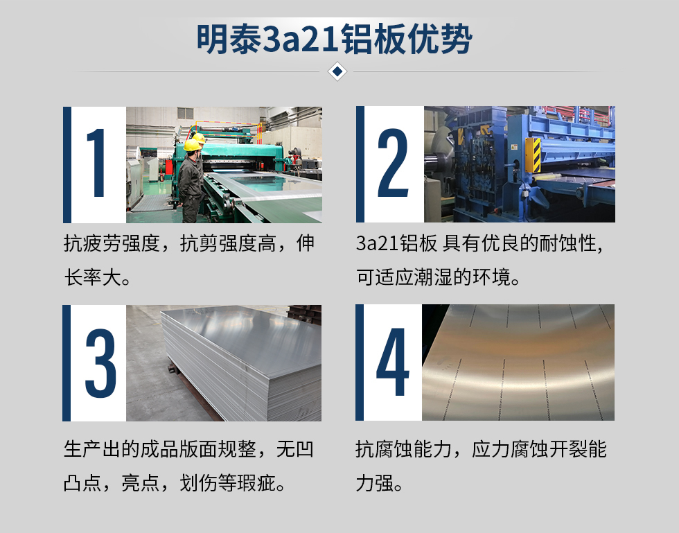 明泰3a21鋁板優(yōu)勢
　　1、抗疲勞強度，抗剪強度高，伸長率大。
　　2、3a21鋁板 具有優(yōu)良的耐蝕性,可適應(yīng)潮濕的環(huán)境。
　　3、 生產(chǎn)出的成品版面規(guī)整，無凹凸點，亮點，劃傷等瑕疵。
　　4、抗腐蝕能力，應(yīng)力腐蝕開裂能力強。